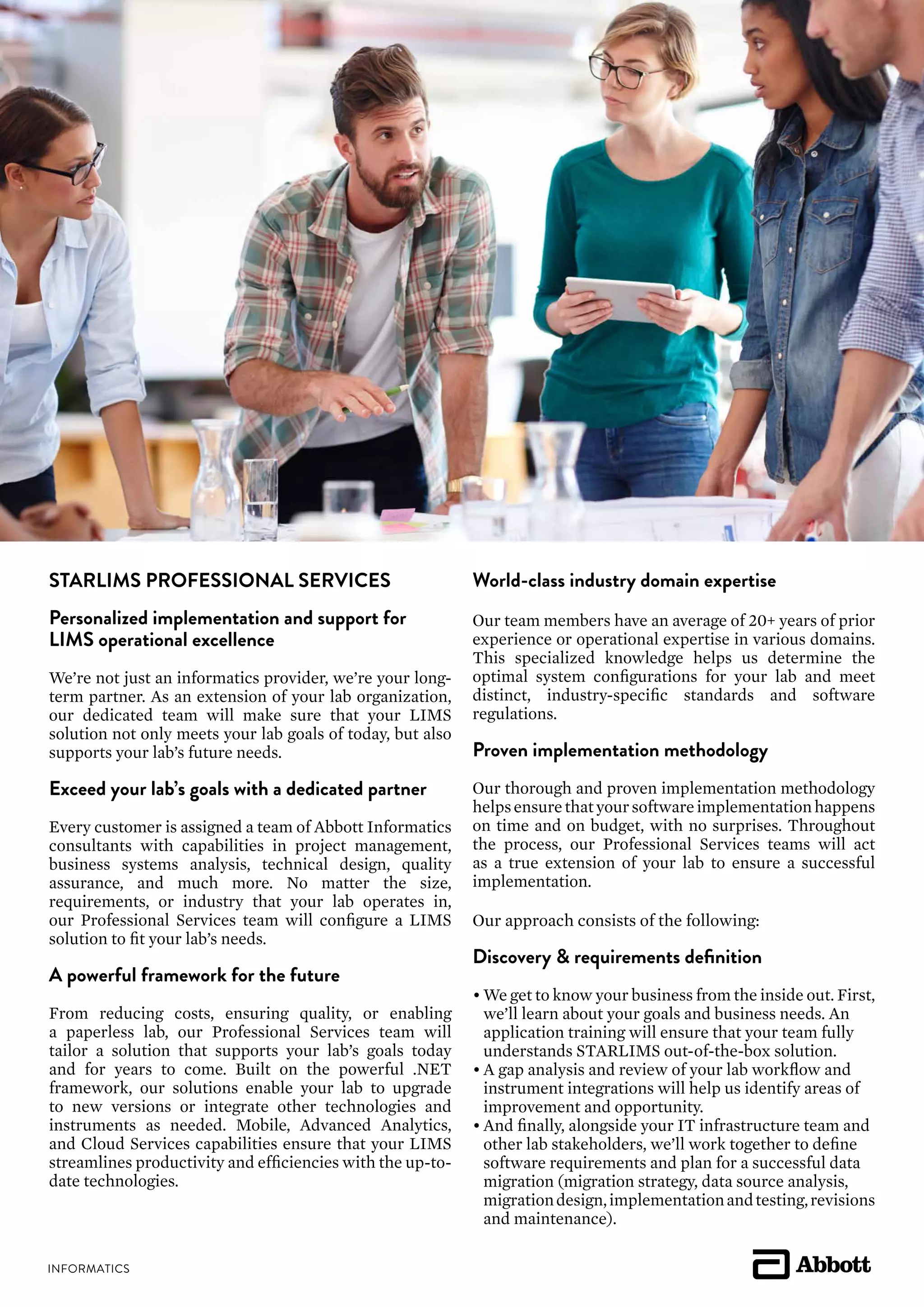 STARLIMS PROFESSIONAL SERVICES
Personalized implementation and support for
LIMS operational excellence
We’re not just an informatics provider, we’re your long-
term partner. As an extension of your lab organization,
our dedicated team will make sure that your LIMS
solution not only meets your lab goals of today, but also
supports your lab’s future needs.
Exceed your lab’s goals with a dedicated partner
Every customer is assigned a team of Abbott Informatics
consultants with capabilities in project management,
business systems analysis, technical design, quality
assurance, and much more. No matter the size,
requirements, or industry that your lab operates in,
our Professional Services team will configure a LIMS
solution to fit your lab’s needs.
A powerful framework for the future
From reducing costs, ensuring quality, or enabling
a paperless lab, our Professional Services team will
tailor a solution that supports your lab’s goals today
and for years to come. Built on the powerful .NET
framework, our solutions enable your lab to upgrade
to new versions or integrate other technologies and
instruments as needed. Mobile, Advanced Analytics,
and Cloud Services capabilities ensure that your LIMS
streamlines productivity and efficiencies with the up-to-
date technologies.
World-class industry domain expertise
Our team members have an average of 20+ years of prior
experience or operational expertise in various domains.
This specialized knowledge helps us determine the
optimal system configurations for your lab and meet
distinct, industry-specific standards and software
regulations.
Proven implementation methodology
Our thorough and proven implementation methodology
helpsensurethatyoursoftwareimplementationhappens
on time and on budget, with no surprises. Throughout
the process, our Professional Services teams will act
as a true extension of your lab to ensure a successful
implementation.
Our approach consists of the following:
Discovery & requirements definition
•	We get to know your business from the inside out. First,
	 we’ll learn about your goals and business needs. An
	 application training will ensure that your team fully
	 understands STARLIMS out-of-the-box solution.
•	A gap analysis and review of your lab workflow and
	 instrument integrations will help us identify areas of
	 improvement and opportunity.
•	And finally, alongside your IT infrastructure team and
	 other lab stakeholders, we’ll work together to define
	 software requirements and plan for a successful data
	 migration (migration strategy, data source analysis,
	 migrationdesign,implementationandtesting,revisions
	 and maintenance).
 