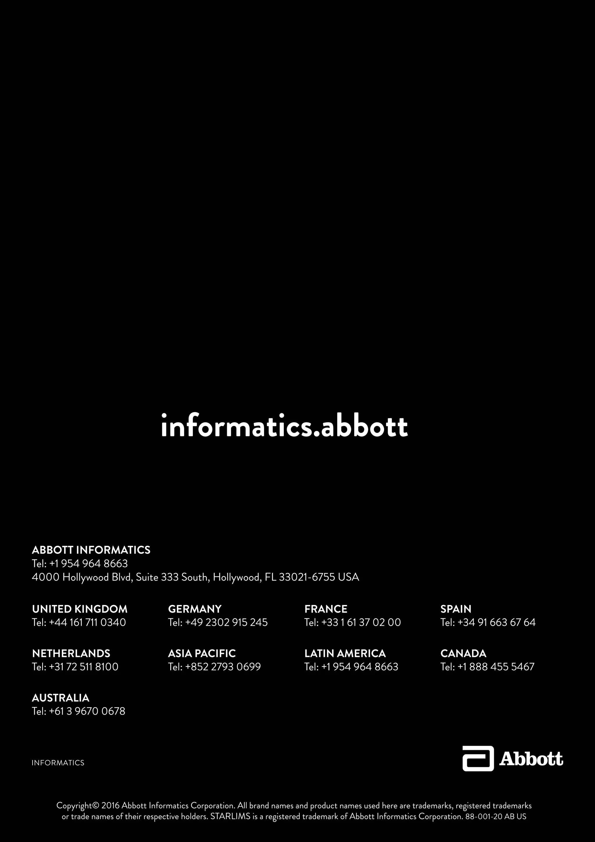 informatics.abbott
UNITED KINGDOM
Tel: +44 161 711 0340
NETHERLANDS
Tel: +31 72 511 8100
AUSTRALIA
Tel: +61 3 9670 0678
GERMANY
Tel: +49 2302 915 245
ASIA PACIFIC
Tel: +852 2793 0699
FRANCE
Tel: +33 1 61 37 02 00
LATIN AMERICA
Tel: +1 954 964 8663
SPAIN
Tel: +34 91 663 67 64
CANADA
Tel: +1 888 455 5467
ABBOTT INFORMATICS
Tel: +1 954 964 8663
4000 Hollywood Blvd, Suite 333 South, Hollywood, FL 33021-6755 USA
Copyright© 2016 Abbott Informatics Corporation. All brand names and product names used here are trademarks, registered trademarks
or trade names of their respective holders. STARLIMS is a registered trademark of Abbott Informatics Corporation. 88-001-20 AB US
 