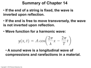 Copyright © 2010 Pearson Education, Inc.
Summary of Chapter 14
• If the end of a string is fixed, the wave is
inverted upon reflection.
• If the end is free to move transversely, the wave
is not inverted upon reflection.
• Wave function for a harmonic wave:
• A sound wave is a longitudinal wave of
compressions and rarefactions in a material.
 