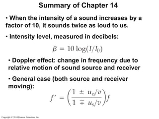 Copyright © 2010 Pearson Education, Inc.
Summary of Chapter 14
• When the intensity of a sound increases by a
factor of 10, it sounds twice as loud to us.
• Intensity level, measured in decibels:
• Doppler effect: change in frequency due to
relative motion of sound source and receiver
• General case (both source and receiver
moving):
 