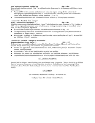First Mortgage Fulfillment, Miramar, FL 2002 – 2004
Directed multi-site Conventional, FHA, VA, and Bond closing department for the Southeast and Midwest United
States regions.
• Achieved 84% top tier customer satisfaction score which was highest among all sites nationwide by
developing and implementing a loan center vs. sales office initiated scheduling routine with customer and
closing agent. Reduced non-productive redraw work from 23% to 5%.
• Coordinated Purchase Money and Refinance settlements in excess of 5000 mortgages per month.
Assistant Vice President, Team Manager
Home Equity Division, Hallandale, FL 1997 – 2002
Hired into management to lead a Home Equity Line of Credit Underwriting team. Promoted to Vice President in
1998 with an expanded management scope including second mortgage loan processing, an inbound call center
team, and the closing rework department.
• Achieved an 8 second average call answer time with an abandonment rate of only 2.5%.
• Developed training and oversaw multiple transitions to new technology systems during the Barnett Bank to
Nations Bank to Bank of America transitions.
• Worked as key participant on the loan center panel interview team expanding the staff by 67% between 1998
and 2001 from 225 to 375 associates.
Assistant Vice President, Loan Officer - Underwriter
Consumer Lending, Riviera Beach, FL 1995 - 1997
Underwrote and processed Home Equity, Automobile, Boat, Stock, Certificate of Deposit, and Unsecured loan
requests directly from existing bank customers and potential new customers.
• Initiated loan applications, analyzed information and credit, sold insurance products, documented customer
files and scheduled closings.
• Achieved 48% Credit Life and Disability sales on entire loan portfolio.
• Maintained high interest rate spread for bank profitability with a minimal delinquency and default rate.
• Demonstrated excellent customer service skills receiving highest customer satisfaction award four times.
RELATED EXPERIENCE
Entered banking industry as a Collection Agent on delinquent loans. Promoted to Collector II working on difficult
loans in bankruptcy. Progressed to Asset Disposition Associate in Dealer Financial Services earning Officer
designation. Loan Analyst in the Home Equity Division prior to promotion to Assistant Vice President, Loan
Officer.
EDUCATION
BS Accounting, Jacksonville University – Jacksonville, FL
Six Sigma Green Belt certified – Bank of America
 
