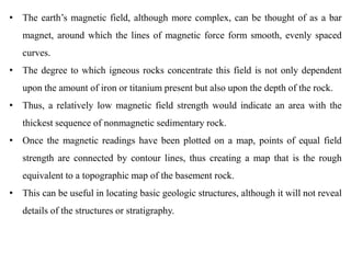 • The earth’s magnetic field, although more complex, can be thought of as a bar
magnet, around which the lines of magnetic force form smooth, evenly spaced
curves.
• The degree to which igneous rocks concentrate this field is not only dependent
upon the amount of iron or titanium present but also upon the depth of the rock.
• Thus, a relatively low magnetic field strength would indicate an area with the
thickest sequence of nonmagnetic sedimentary rock.
• Once the magnetic readings have been plotted on a map, points of equal field
strength are connected by contour lines, thus creating a map that is the rough
equivalent to a topographic map of the basement rock.
• This can be useful in locating basic geologic structures, although it will not reveal
details of the structures or stratigraphy.
 