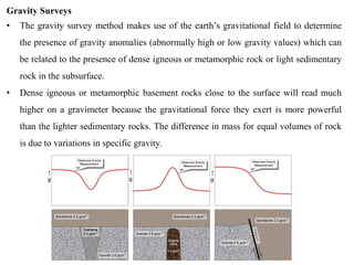 Gravity Surveys
• The gravity survey method makes use of the earth’s gravitational field to determine
the presence of gravity anomalies (abnormally high or low gravity values) which can
be related to the presence of dense igneous or metamorphic rock or light sedimentary
rock in the subsurface.
• Dense igneous or metamorphic basement rocks close to the surface will read much
higher on a gravimeter because the gravitational force they exert is more powerful
than the lighter sedimentary rocks. The difference in mass for equal volumes of rock
is due to variations in specific gravity.
 