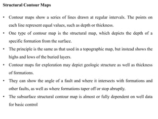 Structural Contour Maps
• Contour maps show a series of lines drawn at regular intervals. The points on
each line represent equal values, such as depth or thickness.
• One type of contour map is the structural map, which depicts the depth of a
specific formation from the surface.
• The principle is the same as that used in a topographic map, but instead shows the
highs and lows of the buried layers.
• Contour maps for exploration may depict geologic structure as well as thickness
of formations.
• They can show the angle of a fault and where it intersects with formations and
other faults, as well as where formations taper off or stop abruptly.
• The subsurface structural contour map is almost or fully dependent on well data
for basic control
 