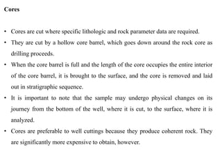 Cores
• Cores are cut where specific lithologic and rock parameter data are required.
• They are cut by a hollow core barrel, which goes down around the rock core as
drilling proceeds.
• When the core barrel is full and the length of the core occupies the entire interior
of the core barrel, it is brought to the surface, and the core is removed and laid
out in stratigraphic sequence.
• It is important to note that the sample may undergo physical changes on its
journey from the bottom of the well, where it is cut, to the surface, where it is
analyzed.
• Cores are preferable to well cuttings because they produce coherent rock. They
are significantly more expensive to obtain, however.
 
