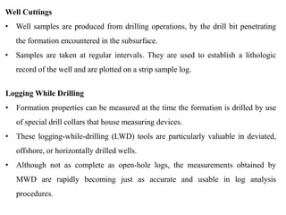 Well Cuttings
• Well samples are produced from drilling operations, by the drill bit penetrating
the formation encountered in the subsurface.
• Samples are taken at regular intervals. They are used to establish a lithologic
record of the well and are plotted on a strip sample log.
Logging While Drilling
• Formation properties can be measured at the time the formation is drilled by use
of special drill collars that house measuring devices.
• These logging-while-drilling (LWD) tools are particularly valuable in deviated,
offshore, or horizontally drilled wells.
• Although not as complete as open-hole logs, the measurements obtained by
MWD are rapidly becoming just as accurate and usable in log analysis
procedures.
 