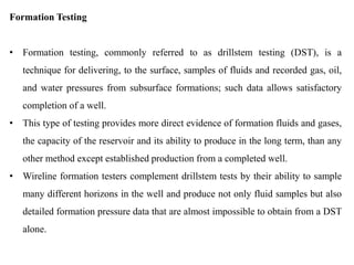 Formation Testing
• Formation testing, commonly referred to as drillstem testing (DST), is a
technique for delivering, to the surface, samples of fluids and recorded gas, oil,
and water pressures from subsurface formations; such data allows satisfactory
completion of a well.
• This type of testing provides more direct evidence of formation fluids and gases,
the capacity of the reservoir and its ability to produce in the long term, than any
other method except established production from a completed well.
• Wireline formation testers complement drillstem tests by their ability to sample
many different horizons in the well and produce not only fluid samples but also
detailed formation pressure data that are almost impossible to obtain from a DST
alone.
 