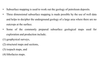 • Subsurface mapping is used to work out the geology of petroleum deposits.
• Three dimensional subsurface mapping is made possible by the use of well data
and helps to decipher the underground geology of a large area where there are no
outcrops at the surface.
• Some of the commonly prepared subsurface geological maps used for
exploration and production include;
(1) geophysical surveys,
(2) structural maps and sections,
(3) isopach maps, and
(4) lithofacies maps.
 