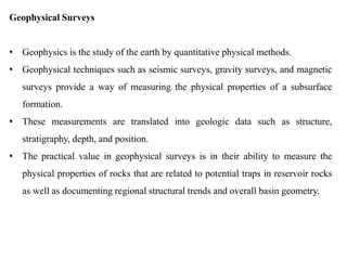 Geophysical Surveys
• Geophysics is the study of the earth by quantitative physical methods.
• Geophysical techniques such as seismic surveys, gravity surveys, and magnetic
surveys provide a way of measuring the physical properties of a subsurface
formation.
• These measurements are translated into geologic data such as structure,
stratigraphy, depth, and position.
• The practical value in geophysical surveys is in their ability to measure the
physical properties of rocks that are related to potential traps in reservoir rocks
as well as documenting regional structural trends and overall basin geometry.
 