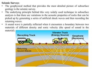 Seismic Surveys
• The geophysical method that provides the most detailed picture of subsurface
geology is the seismic survey.
• The underlying principle behind this very widely used technique in subsurface
analysis is that there are variations in the acoustic properties of rocks that can be
picked up by generating a series of artificial shock waves and then recording the
returning waves.
• A sound wave is partially reflected when it encounters a boundary between two
materials of different density and sonic velocity (the speed of sound in the
material).
 