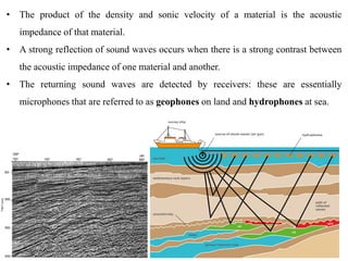 • The product of the density and sonic velocity of a material is the acoustic
impedance of that material.
• A strong reflection of sound waves occurs when there is a strong contrast between
the acoustic impedance of one material and another.
• The returning sound waves are detected by receivers: these are essentially
microphones that are referred to as geophones on land and hydrophones at sea.
 