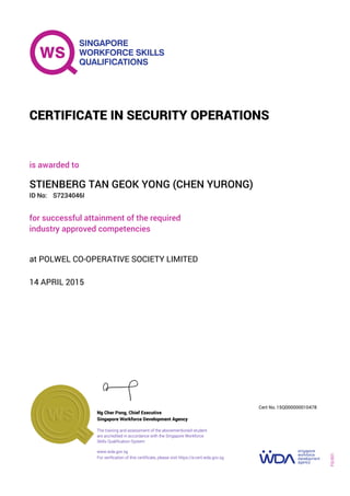 is awarded to
CERTIFICATE IN SECURITY OPERATIONS
ID No:
STIENBERG TAN GEOK YONG (CHEN YURONG)
for successful attainment of the required
industry approved competencies
S7234046I
14 APRIL 2015
at POLWEL CO-OPERATIVE SOCIETY LIMITED
Ng Cher Pong, Chief Executive
15Q000000010478
Singapore Workforce Development Agency
Cert No.
www.wda.gov.sg
The training and assessment of the abovementioned student
are accredited in accordance with the Singapore Workforce
Skills Qualification System
FQ-001
For verification of this certificate, please visit https://e-cert.wda.gov.sg
 