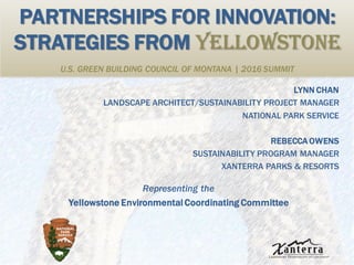 PARTNERSHIPS FOR INNOVATION:
STRATEGIES FROM YELLOWSTONE
U.S. GREEN BUILDING COUNCIL OF MONTANA | 2016 SUMMIT
LYNN CHAN
LANDSCAPE ARCHITECT/SUSTAINABILITY PROJECT MANAGER
NATIONAL PARK SERVICE
REBECCA OWENS
SUSTAINABILITY PROGRAM MANAGER
XANTERRA PARKS & RESORTS
Representing the
Yellowstone EnvironmentalCoordinating Committee
 