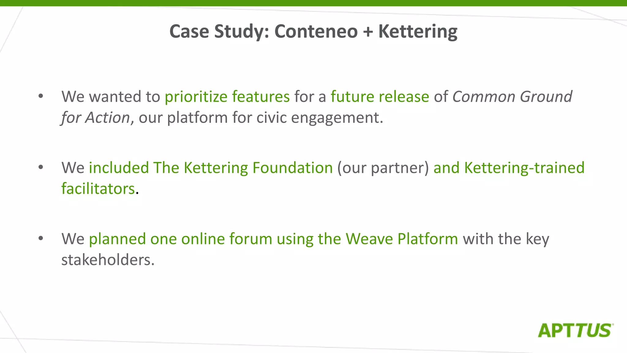 Case Study: Conteneo + Kettering
• We wanted to prioritize features for a future release of Common Ground
for Action, our platform for civic engagement.
• We included The Kettering Foundation (our partner) and Kettering-trained
facilitators.
• We planned one online forum using the Weave Platform with the key
stakeholders.
 