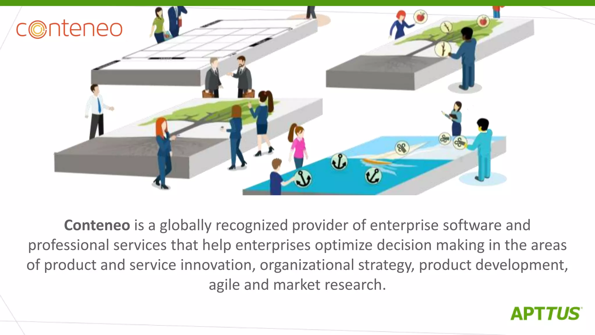Conteneo is a globally recognized provider of enterprise software and
professional services that help enterprises optimize decision making in the areas
of product and service innovation, organizational strategy, product development,
agile and market research.
 