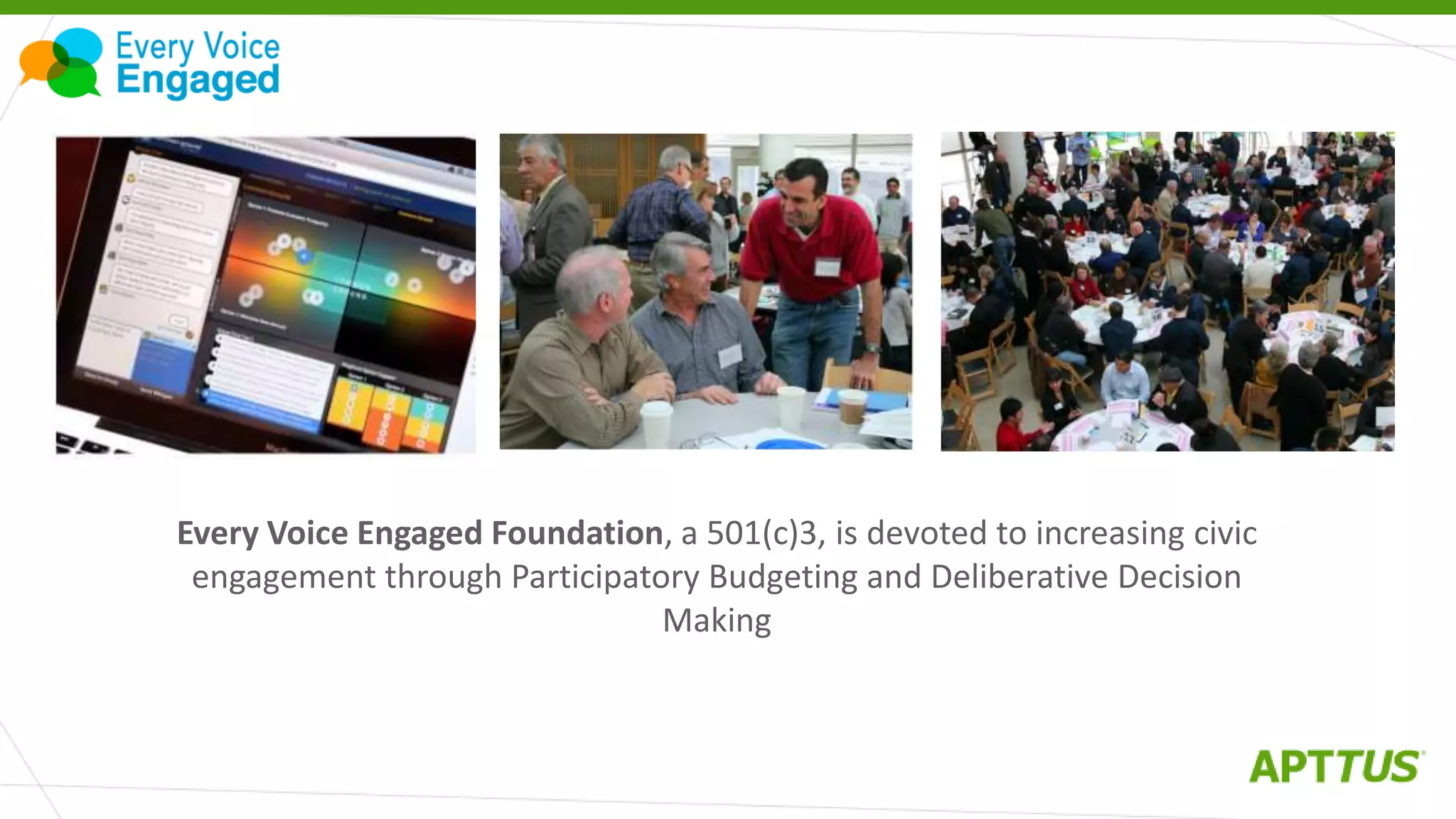 Every Voice Engaged Foundation, a 501(c)3, is devoted to increasing civic
engagement through Participatory Budgeting and Deliberative Decision
Making
 