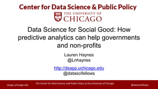 The Center for Data Science and Public Policy at the University of Chicago
dsapp.uchicago.edu @datascifellows
The Center for Data Science and Public Policy at the University of Chicago
dsapp.uchicago.edu @datascifellows
Data Science for Social Good: How
predictive analytics can help governments
and non-profits
Lauren Haynes
@Lnhaynes
http://dsapp.uchicago.edu
@datascifellows
 