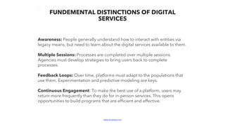 www.bluelabs.com Confidential and ProprietaryBlueLabs | Data, Analytics, Technology.
Awareness: People generally understand how to interact with entities via
legacy means, but need to learn about the digital services available to them.
Multiple Sessions: Processes are completed over multiple sessions.
Agencies must develop strategies to bring users back to complete
processes.
Feedback Loops: Over time, platforms must adapt to the populations that
use them. Experimentation and predictive modeling are keys.
Continuous Engagement: To make the best use of a platform, users may
return more frequently than they do for in-person services. This opens
opportunities to build programs that are efficient and effective.
FUNDEMENTAL DISTINCTIONS OF DIGITAL
SERVICES
 
