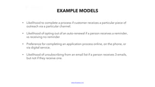 www.bluelabs.com Confidential and ProprietaryBlueLabs | Data, Analytics, Technology.
EXAMPLE MODELS
• Likelihood to complete a process if customer receives a particular piece of
outreach via a particular channel.
• Likelihood of opting out of an auto-renewal if a person receives a reminder,
vs receiving no reminder
• Preference for completing an application process online, on the phone, or
via digital service.
• Likelihood of unsubscribing from an email list if a person receives 3 emails,
but not if they receive one.
 