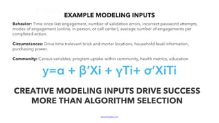www.bluelabs.com Confidential and ProprietaryBlueLabs | Data, Analytics, Technology.
Behavior: Time since last engagement, number of validation errors, incorrect password attempts,
modes of engagement (online, in person, or call center), average number of engagements per
completed action.
Circumstances: Drive time trelevant brick and mortar locations, household level information,
purchasing power.
Community: Census variables, program uptake within community, health metrics, education.
CREATIVE MODELING INPUTS DRIVE SUCCESS
MORE THAN ALGORITHM SELECTION
EXAMPLE MODELING INPUTS
y=α + β’Xi + γTi+ σ’XiTi
 