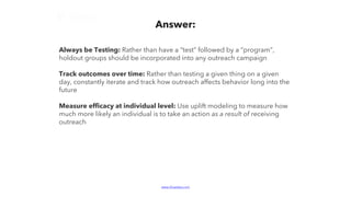 www.bluelabs.com Confidential and ProprietaryBlueLabs | Data, Analytics, Technology.
Always be Testing: Rather than have a “test” followed by a “program”,
holdout groups should be incorporated into any outreach campaign
Track outcomes over time: Rather than testing a given thing on a given
day, constantly iterate and track how outreach affects behavior long into the
future
Measure efficacy at individual level: Use uplift modeling to measure how
much more likely an individual is to take an action as a result of receiving
outreach
Answer:
 