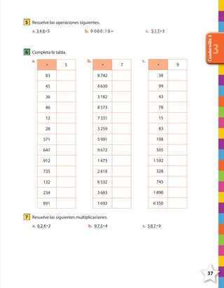 Cuadernillo3
3
37
5 Resuelve las operaciones siguientes.
a. 348•5 b. 9 000:10= c. 517•3
6 Completa la tabla.
a.
• 5
83
45
36
46
12
28
571
647
912
735
132
234
891
b.
• 7
8742
4630
3182
8573
7331
3259
5991
9672
1473
2818
6532
3683
1692
c.
• 9
38
99
43
78
15
83
108
505
1592
328
745
1890
6350
7 Resuelve las siguientes multiplicaciones.
a. 624•2 b. 973•4 c. 587•9
4º CUADERNILLO 3.indd 37 29/11/11 09:05:13
 