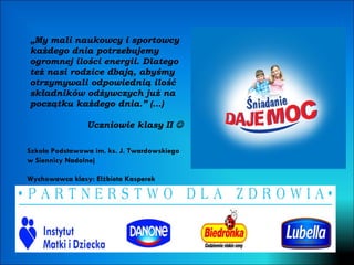 „ My mali naukowcy i sportowcy każdego dnia potrzebujemy ogromnej ilości energii. Dlatego też nasi rodzice dbają, abyśmy otrzymywali odpowiednią ilość składników odżywczych już na początku każdego dnia.” (…) Uczniowie klasy II   Wychowawca klasy: Elżbieta Kasperek Szkoła Podstawowa im. ks. J. Twardowskiego w Siennicy Nadolnej 