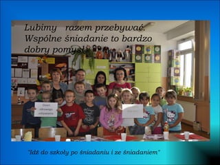 Lubimy  razem przebywać. Wspólne śniadanie to bardzo dobry pomysł. "Idź do szkoły po śniadaniu i ze śniadaniem" 