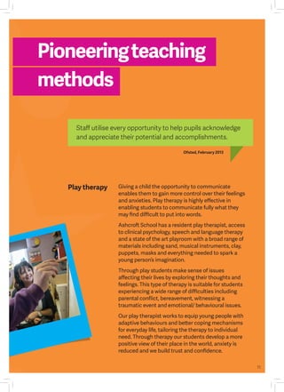11
Play therapy Giving a child the opportunity to communicate
enables them to gain more control over their feelings
and anxieties. Play therapy is highly effective in
enabling students to communicate fully what they
may find difficult to put into words.
Ashcroft School has a resident play therapist, access
to clinical psychology, speech and language therapy
and a state of the art playroom with a broad range of
materials including sand, musical instruments, clay,
puppets, masks and everything needed to spark a
young person’s imagination.
Through play students make sense of issues
affecting their lives by exploring their thoughts and
feelings. This type of therapy is suitable for students
experiencing a wide range of difficulties including
parental conflict, bereavement, witnessing a
traumatic event and emotional/ behavioural issues.
Our play therapist works to equip young people with
adaptive behaviours and better coping mechanisms
for everyday life, tailoring the therapy to individual
need. Through therapy our students develop a more
positive view of their place in the world, anxiety is
reduced and we build trust and confidence.
Pioneeringteaching
methods
Ofsted, February 2013
Staff utilise every opportunity to help pupils acknowledge
and appreciate their potential and accomplishments.
 