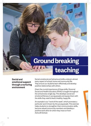 12
Groundbreaking
teaching
Social, emotional and behavioural skills underpin almost
every aspect of school, home and community life.
They ensure our students learn effectively and develop
positive relationships with others.
Given the crucial importance of these skills, Personal
Social and Health Education (PSHE) is taught throughout
the school every single day. This develops social and
emotional literacy in young people and equips them with
the skills they need to lead a healthy, happy life.
An example is our “word of the week”, which promotes a
particular word chosen by the young people. This exercise
helps students to strengthen their communication skills,
become valued community members and develop a
positive work ethic for when they move on from
Ashcroft School.
Social and
emotional support
through a nurturing
environment
 