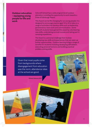 13
Outdooreducation
– equipping young
people for life and
work
Given that most pupils come
from backgrounds where
disengagement from education
was the norm, attendance rates
at the school are good.
Ofsted, February 2013
Ashcroft School has a wide programme of outdoor
education including the opportunity to work towards a
Duke of Edinburgh Award.
This Award can be life-changing for our young people. It is
designed to encourage anyone aged 14 to 24 to take on a
range of activities that develop skills such as leadership,
perseverance, team work and communication. Some
Ashcroft students have gained this award by volunteering
new skills, undertaking survival courses and taking part in
camping expeditions.
The Award is a personal challenge that involves
developing new skills and experiences that can open up
further opportunities. Outdoor learning brings a range of
benefits for students including developing self esteem,
extending personal horizons and building practical
problem solving skills.
 
