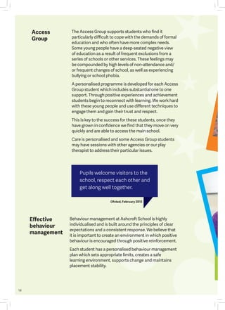 14
Behaviour management at Ashcroft School is highly
individualised and is built around the principles of clear
expectations and a consistent response. We believe that
it is important to create an environment in which positive
behaviour is encouraged through positive reinforcement.
Each student has a personalised behaviour management
plan which sets appropriate limits, creates a safe
learning environment, supports change and maintains
placement stability.
The Access Group supports students who find it
particularly difficult to cope with the demands of formal
education and who often have more complex needs.
Some young people have a deep-seated negative view
of education as a result of frequent exclusions from a
series of schools or other services. These feelings may
be compounded by high levels of non-attendance and/
or frequent changes of school, as well as experiencing
bullying or school phobia.
A personalised programme is developed for each Access
Group student which includes substantial one to one
support. Through positive experiences and achievement
students begin to reconnect with learning. We work hard
with these young people and use different techniques to
engage them and gain their trust and respect.
This is key to the success for these students, once they
have grown in confidence we find that they move on very
quickly and are able to access the main school.
Care is personalised and some Access Group students
may have sessions with other agencies or our play
therapist to address their particular issues.
Effective
behaviour
management
Access
Group
Pupils welcome visitors to the
school, respect each other and
get along well together.
Ofsted, February 2013
 