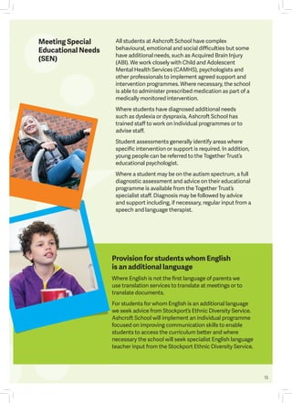 15
Provision for students whom English
is an additional language
Where English is not the first language of parents we
use translation services to translate at meetings or to
translate documents.
For students for whom English is an additional language
we seek advice from Stockport’s Ethnic Diversity Service.
Ashcroft School will implement an individual programme
focused on improving communication skills to enable
students to access the curriculum better and where
necessary the school will seek specialist English language
teacher input from the Stockport Ethnic Diversity Service.
All students at Ashcroft School have complex
behavioural, emotional and social difficulties but some
have additional needs, such as Acquired Brain Injury
(ABI). We work closely with Child and Adolescent
Mental Health Services (CAMHS), psychologists and
other professionals to implement agreed support and
intervention programmes. Where necessary, the school
is able to administer prescribed medication as part of a
medically monitored intervention.
Where students have diagnosed additional needs
such as dyslexia or dyspraxia, Ashcroft School has
trained staff to work on individual programmes or to
advise staff.
Student assessments generally identify areas where
specific intervention or support is required. In addition,
young people can be referred to the Together Trust’s
educational psychologist.
Where a student may be on the autism spectrum, a full
diagnostic assessment and advice on their educational
programme is available from the Together Trust’s
specialist staff. Diagnosis may be followed by advice
and support including, if necessary, regular input from a
speech and language therapist.
Meeting Special
Educational Needs
(SEN)
 