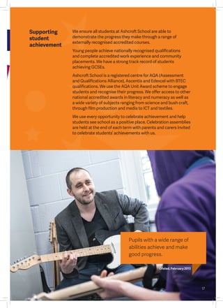 17
e
We ensure all students at Ashcroft School are able to
demonstrate the progress they make through a range of
externally recognised accredited courses.
Young people achieve nationally recognised qualifications
and complete accredited work experience and community
placements. We have a strong track record of students
achieving GCSEs.
Ashcroft School is a registered centre for AQA (Assessment
and Qualifications Alliance), Ascentis and Edexcel with BTEC
qualifications. We use the AQA Unit Award scheme to engage
students and recognise their progress. We offer access to other
national accredited awards in literacy and numeracy as well as
a wide variety of subjects ranging from science and bush craft,
through film production and media to ICT and textiles.
We use every opportunity to celebrate achievement and help
students see school as a positive place. Celebration assemblies
are held at the end of each term with parents and carers invited
to celebrate students’ achievements with us.
Supporting
student
achievement
Pupils with a wide range of
abilities achieve and make
good progress.
Ofsted, February 2013
 