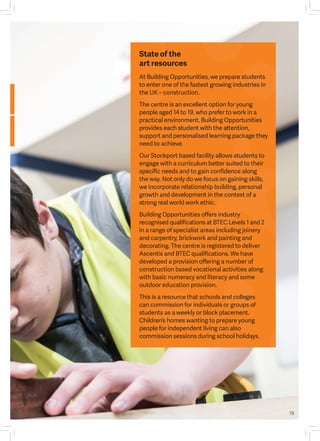 19
At Building Opportunities, we prepare students
to enter one of the fastest growing industries in
the UK – construction.
The centre is an excellent option for young
people aged 14 to 19, who prefer to work in a
practical environment. Building Opportunities
provides each student with the attention,
support and personalised learning package they
need to achieve.
Our Stockport based facility allows students to
engage with a curriculum better suited to their
specific needs and to gain confidence along
the way. Not only do we focus on gaining skills,
we incorporate relationship building, personal
growth and development in the context of a
strong real world work ethic.
Building Opportunities offers industry
recognised qualifications at BTEC Levels 1 and 2
in a range of specialist areas including joinery
and carpentry, brickwork and painting and
decorating. The centre is registered to deliver
Ascentis and BTEC qualifications. We have
developed a provision offering a number of
construction based vocational activities along
with basic numeracy and literacy and some
outdoor education provision.
This is a resource that schools and colleges
can commission for individuals or groups of
students as a weekly or block placement.
Children’s homes wanting to prepare young
people for independent living can also
commission sessions during school holidays.
State of the
art resources
 