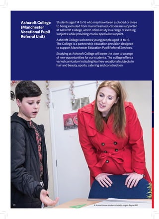 Students aged 14 to 16 who may have been excluded or close
to being excluded from mainstream education are supported
at Ashcroft College, which offers study in a range of exciting
subjects while providing crucial specialist support.
Ashcroft College welcomes young people aged 14 to 16.
The College is a partnership education provision designed
to support Manchester Education Pupil Referral Services.
Studying at Ashcroft College will open the door to a range
of new opportunities for our students. The college offers a
varied curriculum including four key vocational subjects in
hair and beauty, sports, catering and construction.
Ashcroft College
(Manchester
Vocational Pupil
Referral Unit)
A School House student chats to Angela Rayner MP20
 