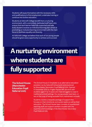 Students will equip themselves with the necessary skills
and qualifications to find employment, undertake training or
continue into further education.
Students at Ashcroft College benefit from a nurturing
environment, with a committed, dedicated staff team who
ensure that each learner feels fully supported and safe.
Every student receives an individual learning plan aimed at
promoting an inclusive learning environment with the main
focus to facilitate equality and diversity.
At Ashcroft College we believe that each of our young people
should be given every opportunity to achieve and succeed.
The School House
(Manchester
Education Pupil
Referral Unit)
The School House in Droylsden is an alternative education
provision run by Ashcroft School and commissioned
by Manchester Secondary Pupil Referral Unit. Opened
in December 2015 by Angela Rayner MP, we work with
students aged 11 to 14 years who have struggled to cope in
traditional school settings. Our young people have been, or
are on the cusp of being excluded from mainstream schools.
Students receive a bespoke package of support that
focuses on their emotional, and social needs as well as their
education. The School House team consists of experienced
teaching staff and support workers coupled with the
expertise and knowledge of the Manchester Secondary
Pupil Referral Unit.
Anurturingenvironment
wherestudentsare
fullysupported
21
 