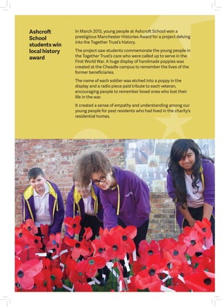 Ashcroft
School
students win
local history
award
In March 2015, young people at Ashcroft School won a
prestigious Manchester Histories Award for a project delving
into the Together Trust’s history.
The project saw students commemorate the young people in
the Together Trust’s care who were called up to serve in the
First World War. A huge display of handmade poppies was
created at the Cheadle campus to remember the lives of the
former beneficiaries.
The name of each soldier was etched into a poppy in the
display and a radio piece paid tribute to each veteran,
encouraging people to remember loved ones who lost their
life in the war.
It created a sense of empathy and understanding among our
young people for past residents who had lived in the charity’s
residential homes.
24
 