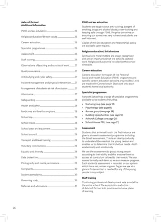 Ashcroft School
Additional Information
PSHE and sex education.......................................................26
Religious education/ British values.................................. 26
Careers education................................................................... 26
Specialist programmes..........................................................26
Assessment................................................................................26
Staff training...............................................................................26
Observations of teaching and scrutiny of work............27
Quality assurance.....................................................................27
Anti-bullying and cyber safety..............................................27
Incident management and physical intervention........27
Management of students at risk of exclusion...............27
Attendance..................................................................................27
Safeguarding.............................................................................. 28
Health and Safety..................................................................... 28
Medicines and health care plans....................................... 28
School day................................................................................... 28
School meals.............................................................................. 28
School wear and equipment................................................29
School council...........................................................................29
Transport and travel training ..............................................29
Voluntary contributions.........................................................29
Equality and diversity..............................................................29
Data protection.........................................................................29
Photography and media permissions..............................29
Complaints..................................................................................30
Student complaints.................................................................30
Governing body.........................................................................30
Referrals and admissions.......................................................31
26
PSHE and sex education
Students are taught about anti-bullying, dangers of
smoking, drugs and alcohol abuse, cyber-bullying and
keeping safe through PSHE. We pride ourselves on
ensuring our sometimes very vulnerable students are
well informed.
Copies of the sex education and relationships policy
are available upon request.
Religious education/ British values
Spiritual and moral matters are always recognised
and are an important part of the school’s pastoral
work. Religious education is included on the school
timetable.
Careers education
Careers education forms part of the Personal
Social and Health Education (PSHE) programme and
specific careers education sessions are provided. Links
are made with Connexions in Stockport or to each
student’s home local authority.
Specialist programmes
Ashcroft School has a range of specialist programmes
available to its students including:
•	 Nurture group (see page 10)  
•	 Play therapy (see page11)  
•	 Access group (see page 14)  
•	 Building Opportunities (see page 18)  
•	 Ashcroft College (see page 20)
•	 School House PRU (see page 21)
Assessment
Students that arrive with us in the first instance are
given a six week assessment programme including
the Boxall assessment. This is an ideal opportunity
to understand the needs of the young person and
enables us to determine their individual needs – both
academically and emotionally.
We use the assessment to group young people
according to their ability and this enables them to
access all curriculum tailored to their needs. We also
assess formally each term so we can measure progress.
Each student’s assessment is recorded on our system
which has a red, amber or green flag so we see at a
glance if intervention is needed for any of the young
people in any subject.
Staff training
Continuing professional development sets a model for
the entire school. The expectation and ethos
of Ashcroft School is to provide an inclusive place
of learning.
 