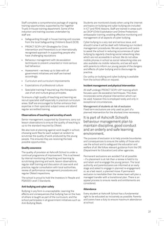 Staff complete a comprehensive package of ongoing
training opportunities, supported by the Together
Trust’s in-house training department. Some of the
induction and training courses undertaken by
staff are:
• 	 Safeguarding through in house training and courses
from the local Safeguarding Children’s Board (SCB)
• 	 PROACT SCIPr-UK® (Strategies for Crisis
Intervention and Prevention) is an internationally
recognised approach in supporting people who
have challenging reputations
• 	 Behaviour management with de-escalation
techniques to prevent unwanted or more serious
bad behaviour
• 	 Assessment – we keep up to date with all
government initiatives and staff are trained
accordingly
• 	 Curriculum and curriculum improvements
• 	 Expectations of professional culture
• 	 Specialist training if required e.g. the therapeutic
use of art and nurture group principles.
To ensure a high quality of teaching and learning we
recruit specialist staff especially in practical curriculum
areas. Staff are encouraged to further enhance their
expertise in their specialist subject areas and attend
regular accredited training.
Observations of teaching and scrutiny of work
Senior management, supported by Governors, carry out
lesson observations to ensure the quality of teaching is
up to the standard required by Ofsted.
We also look at planning against work taught in school,
choosing work files for each subject at random to
scrutinise the quality of work produced by the young
people. This ensures they are receiving the best
possible opportunities.
Quality assurance
The quality of provision at Ashcroft School is under a
continual programme of improvement. This is achieved
by internal monitoring of teaching and learning by
scrutinising planning and work, lesson observations,
regular staff training and discussion of case work and
practice, regular consultation with local authorities,
review of performance management procedures and
regular Ofsted inspections.
The school is proud to hold the Investors in People and
PQASSO Level 2 Standards.
Anti-bullying and cyber safety
Bullying in any form is unacceptable. Learning the
effects and consequences that bullying has on the lives
of others is taught as part of the curriculum, and the
school participates in all government initiatives such as
Anti-Bullying Week.
Students are monitored closely when using the internet
and topics on bullying and cyber bullying are included
in ICT and PSHE lessons. Staff are trained in areas such
as CEOP (Child Exploitation and Online Protection)
ambassador training, enabling effective monitoring and
management of all aspects of cyber bullying.
Cyber bullying is a very real and serious issue, and
should it arise it will be dealt with following our incident
management procedures. We ask parents and carers
to assist the school in reducing occurrences of cyber
bullying by regularly checking social networking sites
which are not accessible in school. We do not allow
mobile phones in school as social networking sites are
also available via mobile networks, and we will work
with parents to inform our young people of the dangers
and effects of cyber bullying and to discourage its
practice.
Our policy on bullying and cyber bullying is available
from the school office on request.
Incident management and physical intervention
All staff undergo PROACT SCIPr-UK® training which
focuses upon de-escalation techniques. This does
incorporate some physical intervention which can
be used, however this is employed rarely and only in
exceptional circumstances.
Management of students at risk of exclusion
Fixed term exclusions are only used as part of a
planned intervention for the shortest time necessary.
It is part of Ashcroft School’s
behaviour management plan to
maintain discipline, good conduct
and an orderly and safe learning
environment.
The purpose of exclusion is to help provide boundaries
and consequences to ensure the safety of those who
use the school and to safeguard the education and
welfare of all. We follow relevant guidance from the DfE
(Department for Education) and other agencies.
Permanent exclusions are avoided if at all possible
– if a placement is at risk then a review is held to try
and retain and re-engage the young person. The local
authority and parents/carers are informed at an early
stage and asked to engage in planned re-engagement
or, as a last resort, a planned move. If permanent
exclusion is inevitable then the review team will plan a
managed transfer with a transitional plan. There is an
appeal process to ensure needs and entitlements are
considered.
Attendance
Every student at Ashcroft School has a fundamental
right to be educated as inclusively as possible. Parents
and carers have a duty to ensure maximum attendance
at school.
27
 