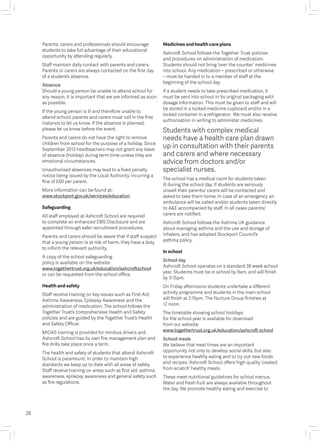 Parents, carers and professionals should encourage
students to take full advantage of their educational
opportunity by attending regularly.
Staff maintain daily contact with parents and carers.
Parents or carers are always contacted on the first day
of a student’s absence.
Absence
Should a young person be unable to attend school for
any reason, it is important that we are informed as soon
as possible.
If the young person is ill and therefore unable to
attend school, parents and carers must call in the first
instance to let us know. If the absence is planned,
please let us know before the event.
Parents and carers do not have the right to remove
children from school for the purpose of a holiday. Since
September 2013 headteachers may not grant any leave
of absence (holiday) during term time unless they are
emotional circumstances.
Unauthorised absences may lead to a fixed penalty
notice being issued by the Local Authority, incurring a
fine of £60 per parent.
More information can be found at:
www.stockport.gov.uk/services/education
Safeguarding
All staff employed at Ashcroft School are required
to complete an enhanced DBS Disclosure and are
appointed through safer recruitment procedures.
Parents and carers should be aware that if staff suspect
that a young person is at risk of harm, they have a duty
to inform the relevant authority.
A copy of the school safeguarding
policy is available on the website:
www.togethertrust.org.uk/education/ashcroftschool
or can be requested from the school office.
Health and safety
Staff receive training on key issues such as First Aid,
Asthma Awareness, Epilepsy Awareness and the
administration of medication. The school follows the
Together Trust’s comprehensive Health and Safety
policies and are guided by the Together Trust’s Health
and Safety Officer.
MIDAS training is provided for minibus drivers and
Ashcroft School has its own fire management plan and
fire drills take place once a term.
The health and safety of students that attend Ashcroft
School is paramount. In order to maintain high
standards we keep up to date with all areas of safety.
Staff receive training on areas such as first aid, asthma
awareness, epilepsy awareness and general safety such
as fire regulations.
Medicines and health care plans
Ashcroft School follows the Together Trust policies
and procedures on administration of medication.
Students should not bring ‘over the counter’ medicines
into school. Any medication – prescribed or otherwise
– must be handed in to a member of staff at the
beginning of the school day.
If a student needs to take prescribed medication, it
must be sent into school in its original packaging with
dosage information. This must be given to staff and will
be stored in a locked medicine cupboard and/or in a
locked container in a refrigerator. We must also receive
authorisation in writing to administer medicines.
Students with complex medical
needs have a health care plan drawn
up in consultation with their parents
and carers and where necessary
advice from doctors and/or
specialist nurses.
The school has a medical room for students taken
ill during the school day. If students are seriously
unwell their parents/ carers will be contacted and
asked to take them home. In case of an emergency an
ambulance will be called and/or students taken directly
to A&E accompanied by staff. In all cases parents/
carers are notified.
Ashcroft School follows the Asthma UK guidance
about managing asthma and the use and storage of
inhalers, and has adopted Stockport Council’s
asthma policy.
In school
School day
Ashcroft School operates on a standard 38 week school
year. Students must be in school by 9am, and will finish
by 3:15pm.
On Friday afternoons students undertake a different
activity programme and students in the main school
will finish at 2:15pm. The Nurture Group finishes at
12 noon.
The timetable showing school holidays
for the school year is available for download
from our website:
www.togethertrust.org.uk/education/ashcroft school
School meals
We believe that meal times are an important
opportunity not only to develop social skills, but also
to experience healthy eating and to try out new foods
and recipes. Ashcroft School offers high quality ‘cooked
from scratch’ healthy meals.
These meet nutritional guidelines for school menus.
Water and fresh fruit are always available throughout
the day. We promote healthy eating and exercise to
28
 