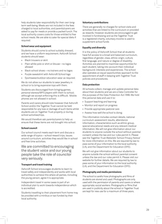 help students take responsibility for their own long-
term well-being. Meals are not included in the fees
charged to local authorities, and parents/carers are
asked to pay for meals or provide a packed lunch. The
local authority covers costs for those entitled to free
school meals. We are able to cater for special diets if
required.
School wear and equipment
Students should come to school suitably dressed,
and we have a uniform requirement. Ashcroft School
students should wear:
• 	 Black trousers or skirt 
• 	 Plain white polo or shirt or blouse – no logos
allowed
• 	 Black school shoes – no trainers and no logos
• 	 Purple sweatshirt with Ashcroft School logo
• 	 Sportswear/outdoor education wear as required.
We do not allow our students to wear jewellery in
school or to bring expensive toys with them.
Students are discouraged from bringing games,
personal stereos/MP3 players with them to school,
although we accept enforcing this is difficult. Mobile
phones are not allowed in school.
Parents and carers should note however that Ashcroft
School and/or the Together Trust cannot be held
responsible for any loss or damage of such items whilst
students are on Together Trust property or during
school activities/trips.
We would therefore ask parents/carers to help us
ensure that these items are not brought into school.
School council
Our school council meets each term and discuss a
wide range of topics – school reward trips, issues
around curriculum, activities they would like in school
and free time activities.
We are committed to encouraging
the student voice and our young
people take the role of councilor
very seriously.
Transport and travel training
Ashcroft School encourages students to learn to
travel safely and independently and works with local
authorities to achieve this where all parties, including
the young person, agree it is appropriate.
Independent travel in some cases is part of an
individual plan to work towards independence which
is accredited.
Students travelling to their placement from home may
be provided with a minibus or taxi funded by their
local authority.
Voluntary contributions
There are generally no charges for school visits and
activities that are linked to the curriculum or provided
as rewards. However students are encouraged to get
involved in fundraising and as the Together Trust
is a registered charity, voluntary income is used to
supplement school funds
Equality and diversity
It is the policy of Ashcroft School that all students
have full access to a broad and balanced curriculum,
regardless of gender, class, ethnic origin, culture,
first language, and nature or degree of disability.
Activities are planned to maximise opportunities for
each student, taking into account their individual
background, interests and experiences. The school
also operates an equal opportunities approach to the
appointment of staff in keeping with Together Trust
policies and procedures.
Data protection
All schools collect, manage and update personal data
about their students and we are a Data Controller for
the purposes of the Data Protection Act 1998. We hold
this personal data and use it to:
• 	Support teaching and learning
• 	Monitor and report on progress 
• 	Provide appropriate pastoral care 
• 	Assess how well the school is doing.
This information includes contact details, national
curriculum assessment results, attendance
information, characteristics such as ethnic group,
special educational needs and any relevant medical
information. We will not give information about our
students to anyone outside the school without parental
consent unless the law and our rules permit it. Please
see the Together Trust Website’s ‘School Privacy Notice’
for more information on this. We are required by law to
pass some of your information to the local authority
(LA), and the Department for Education (DFE).
We will not give information about our students to
anyone outside the school without parental consent
unless the law and our rules permit it. Please visit our
website for further details. We are required by law to
pass some of your information to the local authority
(LA), and the Department for Education (DFE).
Photography and media permissions
The school is careful how photographs and films of
students are stored and used. Photographs are only
used with the permission of parents and carers or where
appropriate, social workers. Photographs or films that
are used in publicity about the school or Together Trust
are kept for new use for a maximum of three years.
29
 