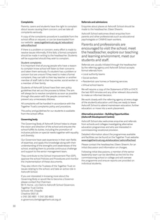 30
Complaints
Parents, carers and students have the right to complain
about issues causing them concern, and we take all
complaints seriously.
A copy of the complaints procedure is available from the
school office on request, or can be downloaded from
our website: www.togethertrust.org.uk/ education/
ashcroftschool
If there is a problem or concern, every effort is made to
resolve issues informally. If this fails, a formal complaint
should be made in writing to the headteacher. Students
will be supported should they wish to complain.
Student complaints
It is important that all young people who have a reason
to complain know school will listen to their concerns
and taken them seriously. If a student has a problem or
concern but are unsure if they need to make a formal
complaint, they can talk to their key teacher or another
member of staff; talk to their key worker, social worker or
a member of their family.
Students of Ashcroft School have their own policy
guidelines that set out the process to follow. The aim
will always be to resolve complaints as soon as possible
through discussion with the people concerned to
prevent any unnecessary distress.
All complaints will be handled in accordance with the
Together Trust’s complaints policy and procedure.
The policy and guidelines for our students is available
from the school office.
Governing body
The Governing Body of Ashcroft School helps to shape
the vision and direction of the school and ensures the
school fulfills its duties, including the promotion of
inclusive policies on special needs together with equality
and diversity.
Our Governors have vast experience in their own fields
of expertise, and apply this knowledge along with their
understanding of the strengths and weaknesses of the
school, enabling them to provide continuous challenge
and support to the senior management team.
They contribute to the School Improvement Plan (SIP),
approve the school Policies and Procedures and monitor
the implementation of these documents.
They also inform the Trustees of the Together Trust on
issues relating to the school, and take an active role in
Ashcroft School.
If you are interested in knowing more about the
Governing Body or would like to become a Governor
please contact the Chairman:
Mr R. Horne , c/o Clerk to Ashcroft School Governors
Together Trust Centre,
Schools Hill, Cheadle
Cheshire SK8 1JE
t: 0161 283 4801 f: 0161 283 4803
e: governors.clerk@togethertrust.org.uk
Referrals and admissions
Enquiries about places at Ashcroft School should be
made to the headteacher, Eileen Sheerin.
Ashcroft School welcomes direct enquiries from
parents and other professionals such as educational
psychologists or CAMHS team workers.
Parents and professionals are
encouraged to visit the school, meet
the headteacher, explore our teaching
and learning environment, meet our
students and staff.
Referrals are usually initiated through the headteacher
by the referring agency and Ashcroft School accepts
formal referrals from:
• Local authority teams
• Social workers
• Residential care homes or fostering services
• Virtual school teams
We will require a copy of the Statement of SEN or EHCP,
the last AER minutes and any other relevant documents
to make an informed decision.
We work closely with the referring agency at every stage
of the student’s education until they are ready to leave
Ashcroft School to attend mainstream education, further
education, or move into a work placement.
Alternative provision – Building Opportunities
(Ashcroft Development Centre)
Ashcroft School also welcomes enquiries and referrals
from schools and colleges investigating alternative
education programmes and who are interested in
commissioning vocational provision.
Detailed information about the programmes available
and facilities can be found on the Together Trust website:
www.togethertrust.org.uk/education/ ashcroftschool
Please contact the headteacher, Eileen Sheerin, for an
initial discussion and information on charges.
Following initial discussions, a member of the senior
leadership team can be identified as the link for the
commissioning school or college and will oversee
the programme and ensure reports are provided on
individual students.
 