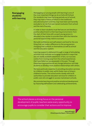 Reengaging our young people with learning is one of
the most important things we do at Ashcroft School.
Our students may have had long periods out of school,
they may have a history of failure in the traditional
educational system and they may have been permanently
excluded or at risk from permanent exclusion from school
and the rest of society.
In order to learn students must feel secure and develop a
positive attachment to their learning environment. From
the start of their time with us each young person is
allocated a key worker to provide them with the intensive
personal support they need to succeed.
We build confidence and self-esteem and look for the one
thing that can make a difference to the young person,
changing their outlook on themselves as well as school
and the education system.
Learning support is delivered through a range of stimulating
activities that motivate and engage students in ways that
are not readily available elsewhere. In fact, our success
comes from moving away from the school experiences
that have failed our young people in the past. Through
these learning experiences we change behaviour and help
students to develop more positive relationships with others.
We have particular expertise in providing education services
for children in public care, within foster care or living in
children’s homes. The school works closely with local
authorities to provide education services for children in
public care who struggle to access mainstream schools.
We promote learning and positive emotional development
by improving self-esteem and celebrating achievements.
Reengaging
students
with learning
The school places a strong focus on the personal
development of pupils; teachers seize every opportunity to
encourage pupils to consider their actions and to improve.
Ashcroft School
Ofsted Inspection Report , February 2013
05
 