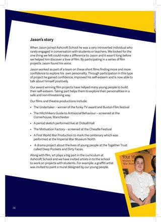Jason’s story
When Jason joined Ashcroft School he was a very introverted individual who
rarely engaged in conversation with students or teachers. We looked for the
one thing we felt could make a difference to Jason and it wasn’t long before
we helped him discover a love of film. By participating in a series of film
projects Jason found his voice.
Jason worked as part of a team on these short films finding more and more
confidence to explore his  own personality. Through participation in this type
of project he gained confidence, improved his self-esteem and is now able to
talk about himself positively.
Our award winning film projects have helped many young people to build
their self-esteem. Taking part helps them to explore their personalities in a
safe and non-threatening way.
Our films and theatre productions include:  
•	 The Undertaker – winner of the funky TV award and Buxton Film festival  
•	 The Hitchhikers Guide to Antisocial Behaviour – screened at the
Cornerhouse, Manchester
•	 A period sketch performed live at Ordsall Hall  
•	 The Motivation Factory – screened at the Cheadle Festival  
•	 A First World War Production to mark the centenary which was
performed at the Imperial War Museum North
•	 A drama project about the lives of young people at the Together Trust
called Deep Pockets and Dirty Faces.
Along with film, art plays a big part in the curriculum at
Ashcroft School and we have invited artists in to the school
to work on projects with students. For example, a graffiti artist
was invited to paint a mural designed by our young people.
06
 