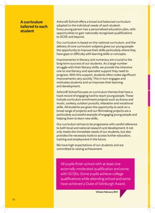 08
A curriculum
tailored to each
student
All pupils finish school with at least one
externally moderated qualification and some
with GCSEs. Some pupils achieve college
qualifications while attending school and some
have achieved a Duke of Edinburgh Award.
Ofsted, February 2013
Ashcroft School offers a broad and balanced curriculum
adapted to the individual needs of each student.
Every young person has a personalised education plan, with
opportunities to gain nationally recognised qualifications
to GCSE and beyond.
Our curriculum is based on the national curriculum, and the
delivery of core curriculum subjects gives our young people
the opportunity to improve their skills particularly where they
have gaps or difficulty with learning skills or concepts.
Improvements in literacy and numeracy are crucial to the
long-term success of our students. As a large number
struggle with their literacy skills, we provide the intensive
one to one literacy and specialist support they need to
progress. With this support, students often make significant
improvements very quickly. This in turn engages and
motivates students and so improves their learning
and development.
Ashcroft School focuses on curriculum themes that have a
track record of engaging hard to reach young people. These
include curriculum enrichment projects such as drama and
music, cookery, outdoor pursuits, relaxation and vocational
skills. All students are given the opportunity to work on a
broad range of projects and our filmmaking projects are a
particularly successful example of engaging young people and
helping them to learn new skills.
Our curriculum strives to be progressive with careful reference
to both local and national research and development. It not
only meets the immediate needs of our students, but also
provides the necessary tools to access further education,
training and employment in the future.
We have high expectations of our students and are
committed to raising achievement.
 