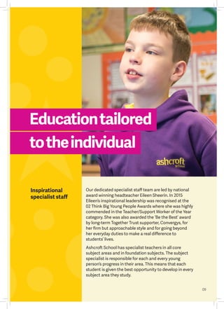 Educationtailored
totheindividual
09
Inspirational
specialist staff
Our dedicated specialist staff team are led by national
award winning headteacher Eileen Sheerin. In 2015
Eileen’s inspirational leadership was recognised at the
02 Think Big Young People Awards where she was highly
commended in the Teacher/Support Worker of the Year
category. She was also awarded the ‘Be the Best’ award
by long-term Together Trust supporter, Convergys, for
her firm but approachable style and for going beyond
her everyday duties to make a real difference to
students’ lives.
Ashcroft School has specialist teachers in all core
subject areas and in foundation subjects. The subject
specialist is responsible for each and every young
person’s progress in their area. This means that each
student is given the best opportunity to develop in every
subject area they study.
09
 