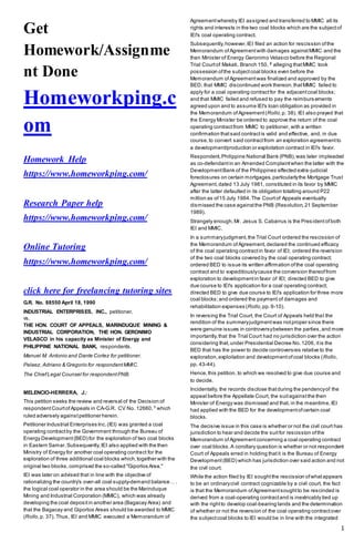 1
Get
Homework/Assignme
nt Done
Homeworkping.c
om
Homework Help
https://www.homeworkping.com/
Research Paper help
https://www.homeworkping.com/
Online Tutoring
https://www.homeworkping.com/
click here for freelancing tutoring sites
G.R. No. 88550 April 18, 1990
INDUSTRIAL ENTERPRISES, INC., petitioner,
vs.
THE HON. COURT OF APPEALS, MARINDUQUE MINING &
INDUSTRIAL CORPORATION, THE HON. GERONIMO
VELASCO in his capacity as Minister of Energy and
PHILIPPINE NATIONAL BANK, respondents.
Manuel M. Antonio and Dante Cortez for petitioner.
Pelaez,Adriano & Gregorio for respondentMMIC.
The ChiefLegal Counsel for respondentPNB.
MELENCIO-HERRERA, J.:
This petition seeks the review and reversal of the Decision of
respondentCourtofAppeals in CA-G.R. CV No. 12660, 1
which
ruled adversely againstpetitioner herein.
Petitioner Industrial Enterprises Inc.(IEI) was granted a coal
operating contractby the Government through the Bureau of
Energy Development(BED) for the exploration of two coal blocks
in Eastern Samar.Subsequently,IEI also applied with the then
Ministry of Energy for another coal operating contract for the
exploration of three additional coal blocks which,together with the
original two blocks,comprised the so-called "Giporlos Area."
IEI was later on advised that in line with the objective of
rationalizing the country's over-all coal supply-demand balance .. .
the logical coal operator in the area should be the Marinduque
Mining and Industrial Corporation (MMIC), which was already
developing the coal depositin another area (Bagacay Area) and
that the Bagacay and Giporlos Areas should be awarded to MMIC
(Rollo,p. 37). Thus, IEI and MMIC executed a Memorandum of
Agreementwhereby IEI assigned and transferred to MMIC all its
rights and interests in the two coal blocks which are the subjectof
IEI's coal operating contract.
Subsequently,however,IEI filed an action for rescission ofthe
Memorandum ofAgreementwith damages againstMMIC and the
then Minister of Energy Geronimo Velasco before the Regional
Trial Courtof Makati, Branch 150, 2
alleging thatMMIC took
possession ofthe subjectcoal blocks even before the
Memorandum ofAgreementwas finalized and approved by the
BED; that MMIC discontinued work thereon;thatMMIC failed to
apply for a coal operating contractfor the adjacentcoal blocks;
and that MMIC failed and refused to pay the reimburs ements
agreed upon and to assume IEI's loan obligation as provided in
the Memorandum ofAgreement(Rollo,p. 38). IEI also prayed that
the Energy Minister be ordered to approve the return of the coal
operating contractfrom MMIC to petitioner, with a written
confirmation thatsaid contractis valid and effective, and, in due
course,to convert said contractfrom an exploration agreementto
a development/production or exploitation contract in IEI's favor.
Respondent,Philippine National Bank (PNB),was later impleaded
as co-defendantin an Amended Complaintwhen the latter with the
DevelopmentBank of the Philippines effected extra-judicial
foreclosures on certain mortgages,particularlythe Mortgage Trust
Agreement,dated 13 July 1981, constituted in its favor by MMIC
after the latter defaulted in its obligation totalling around P22
million as of15 July 1984.The Courtof Appeals eventually
dismissed the case againstthe PNB (Resolution,21 September
1989).
Strangely enough,Mr. Jesus S. Cabarrus is the Presidentofboth
IEI and MMIC.
In a summaryjudgment,the Trial Court ordered the rescission of
the Memorandum ofAgreement,declared the continued efficacy
of the coal operating contractin favor of IEI; ordered the reversion
of the two coal blocks covered by the coal operating contract;
ordered BED to issue its written affirmation ofthe coal operating
contract and to expeditiouslycause the conversion thereoffrom
exploration to developmentin favor of IEI; directed BED to give
due course to IEI's application for a coal operating contract;
directed BED to give due course to IEI's application for three more
coal blocks;and ordered the payment of damages and
rehabilitation expenses (Rollo,pp.9-10).
In reversing the Trial Court, the Court of Appeals held that the
rendition of the summaryjudgmentwas notproper since there
were genuine issues in controversybetween the parties,and more
importantly,that the Trial Court had no jurisdiction over the action
considering that,under Presidential Decree No.1206, itis the
BED that has the power to decide controversies relative to the
exploration,exploitation and developmentofcoal blocks (Rollo,
pp. 43-44).
Hence,this petition, to which we resolved to give due course and
to decide.
Incidentally, the records disclose thatduring the pendencyof the
appeal before the Appellate Court, the suitagainstthe then
Minister of Energy was dismissed and that, in the meantime,IEI
had applied with the BED for the developmentofcertain coal
blocks.
The decisive issue in this case is whether or not the civil court has
jurisdiction to hear and decide the suitfor rescission ofthe
Memorandum ofAgreementconcerning a coal operating contract
over coal blocks.A corollary question is whether or not respondent
Court of Appeals erred in holding thatit is the Bureau of Energy
Development(BED) which has jurisdiction over said action and not
the civil court.
While the action filed by IEI soughtthe rescission ofwhatappears
to be an ordinarycivil contract cognizable by a civil court, the fact
is that the Memorandum ofAgreementsoughtto be rescinded is
derived from a coal-operating contractand is inextricably tied up
with the rightto develop coal-bearing lands and the determination
of whether or not the reversion of the coal operating contractover
the subjectcoal blocks to IEI would be in line with the integrated
 