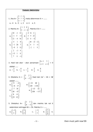 TUGAS INDIVIDU


           5          2 6
                          
1. Jika A=  8         3 9  , maka determinan A = ......
           4          1 7
                          
 a. -4 b. -3           c. 3      d. 4      e. 5

                       1 2 0
2. Matriks A= 
               3 − 1 4  . Matriks A’.A = ......
                        
                       
     10     − 1 12              − 8 16 2 
                                           
 a.  − 1     5 − 4          d.  − 3 9 23 
     12     − 4 16              12 8 − 4 
                                           
     5       1 0                     48 − 23 − 12 
                                                  
 b.  − 1    26 7                 e.  8    3 −8
    − 9     3 11                    − 2 1      9 
                                    
     2      −3     9
                     
 c.  − 15    1     0
     7       8    − 4
                     

                                                             3x − 1 3
3. Hasil kali akar - akar persamaan                                    = 0
                                                              x+1 x+ 2
 adalah .....
        2              4           5            2            4
 a. −         b. −         c. −           d.           e.
        3              3           3            3            3

                              1 2 
4. Diketahui A =              
                               4 − 3  . Hasil dari 2a – 4A + 5I
                                      
                                                       2

                                     
 adalah ......
     9       − 4                      − 14 60 
 a. 
                               d.                
    − 8      17  
                                    
                                        120 − 134 
                                                    
    − 7      30                            − 13 52 
 b. 
     60                              e.   104 − 117 
            − 67 
                                           
                                                        
                                                        
    8        4
 c. 
     23        
            12 
                

                               1 3 
5. Diketahui A=                
                                4 − 3  dan matriks tak nol X
                                       
                                      
 sedemikian sehingga AX = 3X. Matriks X = .....

     − 1                 3                       − 2          1
                                                                     
 a. 
    3               b.  
                           2             c.                d.       e.
                                                  5           2
                                                                    4


                                                - 11 –                         then must yath now’09
 