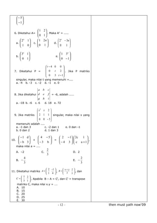  − 5
       
       − 1
       

                            1 2
  6. Diketahui A= 
                                . Maka An = .....
                                
                           0 1
          2n      1       1 2n         2n − 3n 
      a.              c. 
                           0 1      d. 
                                          0
                                                    
         1
                  0
                                            1  

          3n 1                                1  3n 
      b. 
         
               
                                            e. 
                                                
                                                       
                                                       
          0 1                                  0 − 1

                                     t − 4 0 0 
                                                  
  7. Diketahui P =                    0    t   2  . Jika P matriks
                                      0    3 t − 1
                                                  
      singular, maka nilai t yang memenuhi =....
      a. -4 b. -3 c. -2 d. -1 e. 0

                    a           b      c
  8. Jika diketahui d           e      f = -6, adalah .....
                    g           h      i
      a. -18 b. -6       c. 6        d. 18 e. 72

                   x2 x 2 
                          
  9. Jika matriks  2 1 1  singular, maka nilai x yang
                          
                   0 0 − 5
      memenuhi adalah ....
      a. -1 dan 3          c. -2 dan 1                 e. 0 dan -1
      b. 0 dan 2           d. 1 dan 3

        −1 d      4 − 5     2 − 1  2c   1 
10.    
        − b 3  +  − 3 b  =  − 4 3   c a + 1 ,
                                            
                                           
      maka nilai a = ....
                                      2
      A. –2                     C.                          D. 2
                                      3
               4                                                     2
      B. −                                                  E. −
               3                                                     3

                           2 -1        x+y 2 
11. Diketahui matriks A =              
                                 , B =         , dan
                           1 4         3   y 
                                                
        7 2 
    C =      . Apabila B – A = Ct, dan Ct = transpose
        3 1 
    matriks C, maka nilai x.y = ….
    A. 10
    B. 15
    C. 20
    D. 25
    E. 30
                                              - 12 –                     then must yath now’09
 